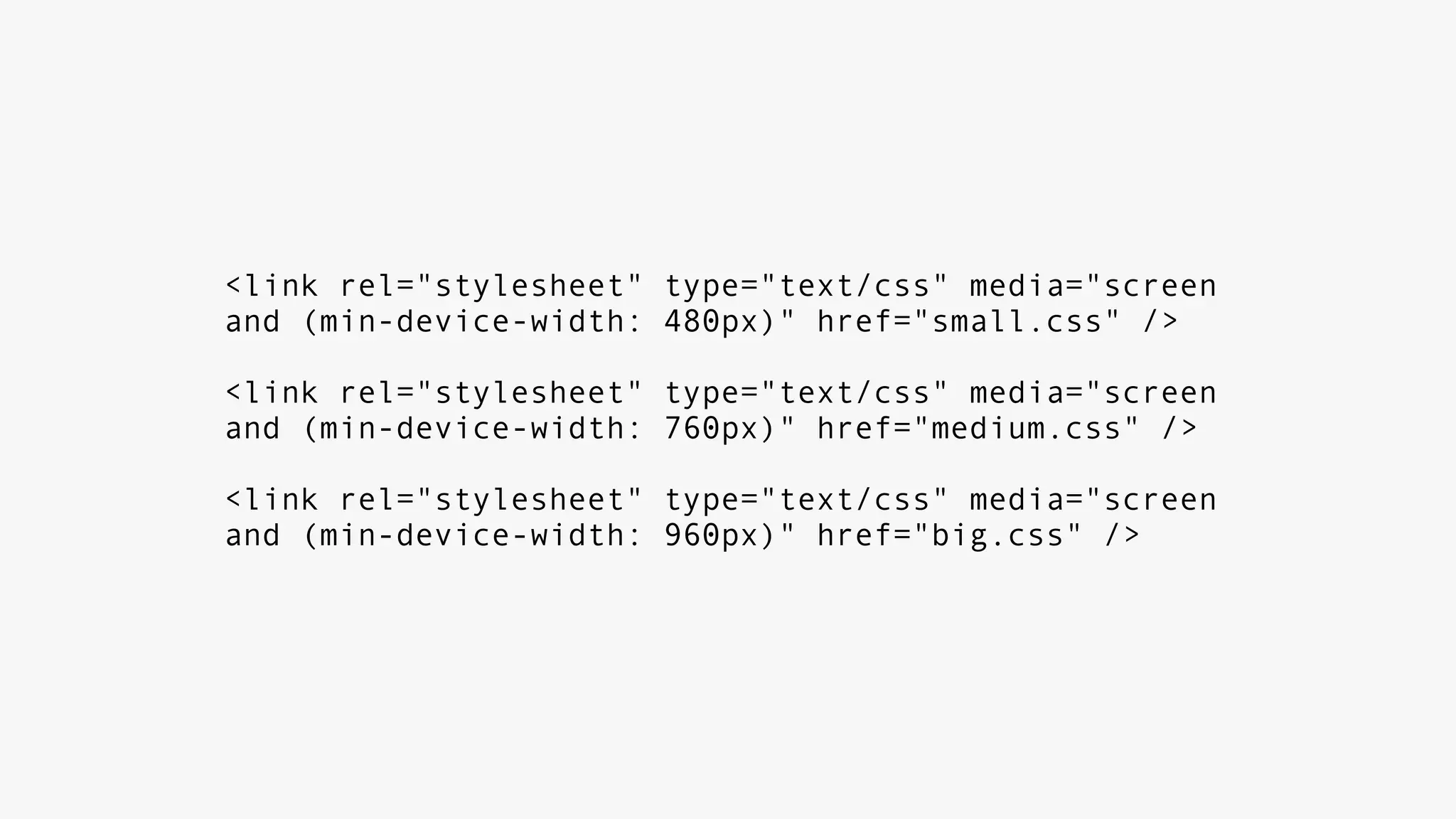 <link rel="stylesheet" type="text/css" media="screen
and (min-device-width: 480px)" href="small.css" />
<link rel="stylesheet" type="text/css" media="screen
and (min-device-width: 760px)" href="medium.css" />
<link rel="stylesheet" type="text/css" media="screen
and (min-device-width: 960px)" href="big.css" />
 