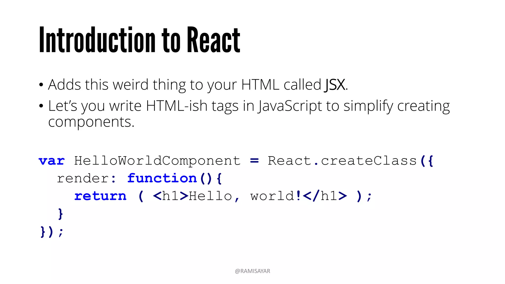 • React adds this weird thing to your HTML called JSX.
• Let’s you write HTML-ish tags in JavaScript to simplify creating
components.
var HelloWorldComponent = React.createClass({
render: function(){
return ( <h1>Hello, world!</h1> );
}
});
@RAMISAYAR
React.createElement('h1', null, 'Hello, world!')
 