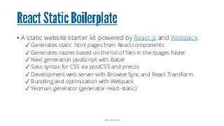 • A static website starter kit powered by React.js and Webpack.
✓ Generates static .html pages from React components
✓ Generates routes based on the list of files in the /pages folder
✓ Next generation JavaScript with Babel
✓ Sass syntax for CSS via postCSS and precss
✓ Development web server with BrowserSync and React Transform
✓ Bundling and optimization with Webpack
✓ Yeoman generator (generator-react-static)
@RAMISAYAR
 