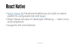 • React Native by Facebook enables you to build on native
platforms using JavaScript and React.
• React Native focuses on developer efficiency — learn once,
write anywhere.
• Supports iOS and Android.
@RAMISAYAR
 