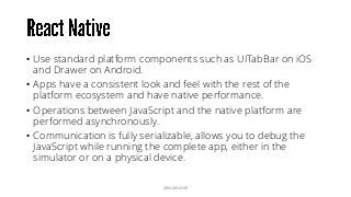 • Use standard platform components such as UITabBar on iOS
and Drawer on Android.
• Apps have a consistent look and feel with the rest of the
platform ecosystem and have native performance.
• Operations between JavaScript and the native platform are
performed asynchronously.
• Communication is fully serializable, allows you to debug the
JavaScript while running the complete app, either in the
simulator or on a physical device.
@RAMISAYAR
 
