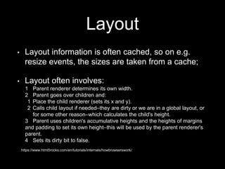 Layout
• Layout information is often cached, so on e.g.
resize events, the sizes are taken from a cache;
• Layout often involves:
1 Parent renderer determines its own width.
2 Parent goes over children and:
1 Place the child renderer (sets its x and y).
2 Calls child layout if needed–they are dirty or we are in a global layout, or
for some other reason–which calculates the child's height.
3 Parent uses children's accumulative heights and the heights of margins
and padding to set its own height–this will be used by the parent renderer's
parent.
4 Sets its dirty bit to false.
https://www.html5rocks.com/en/tutorials/internals/howbrowserswork/
 