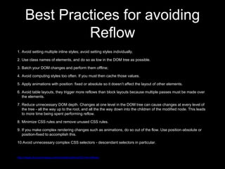 Best Practices for avoiding
Reflow
1. Avoid setting multiple inline styles; avoid setting styles individually.
2. Use class names of elements, and do so as low in the DOM tree as possible.
3. Batch your DOM changes and perform them offline;
4. Avoid computing styles too often. If you must then cache those values.
5. Apply animations with position: fixed or absolute so it doesn’t affect the layout of other elements.
6. Avoid table layouts, they trigger more reflows than block layouts because multiple passes must be made over
the elements.
7. Reduce unnecessary DOM depth. Changes at one level in the DOM tree can cause changes at every level of
the tree - all the way up to the root, and all the the way down into the children of the modified node. This leads
to more time being spent performing reflow.
8. Minimize CSS rules and remove unused CSS rules.
9. If you make complex rendering changes such as animations, do so out of the flow. Use position-absolute or
position-fixed to accomplish this.
10.Avoid unnecessary complex CSS selectors - descendant selectors in particular.
http://stage.docs.phonegap.com/tutorials/optimize/03-min-reflows/
 