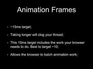 Animation Frames
• ~15ms target;
• Taking longer will clog your thread;
• This 15ms target includes the work your browser
needs to do. Best to target ~10;
• Allows the browser to batch animation work;
 