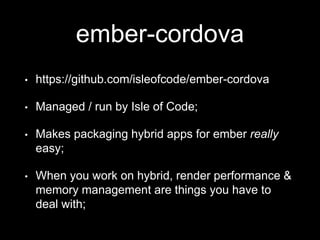 ember-cordova
• https://github.com/isleofcode/ember-cordova
• Managed / run by Isle of Code;
• Makes packaging hybrid apps for ember really
easy;
• When you work on hybrid, render performance &
memory management are things you have to
deal with;
 