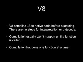 V8
• V8 compiles JS to native code before executing
There are no steps for interpretation or bytecode;
• Compilation usually won’t happen until a function
is called;
• Compilation happens one function at a time;
 
