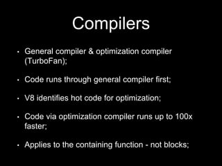 Compilers
• General compiler & optimization compiler
(TurboFan);
• Code runs through general compiler first;
• V8 identifies hot code for optimization;
• Code via optimization compiler runs up to 100x
faster;
• Applies to the containing function - not blocks;
 