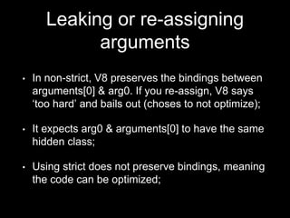 • In non-strict, V8 preserves the bindings between
arguments[0] & arg0. If you re-assign, V8 says
‘too hard’ and bails out (choses to not optimize);
• It expects arg0 & arguments[0] to have the same
hidden class;
• Using strict does not preserve bindings, meaning
the code can be optimized;
Leaking or re-assigning
arguments
 