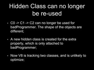Hidden Class can no longer
be re-used
• C0 -> C1 -> C2 can no longer be used for
badProgrammer. The shape of the objects are
different;
• A new hidden class is created for the extra
property, which is only attached to
badProgrammer;
• Now V8 is tracking two classes, and is unlikely to
optimize;
 