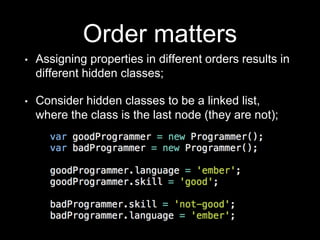 Order matters
• Assigning properties in different orders results in
different hidden classes;
• Consider hidden classes to be a linked list,
where the class is the last node (they are not);
 