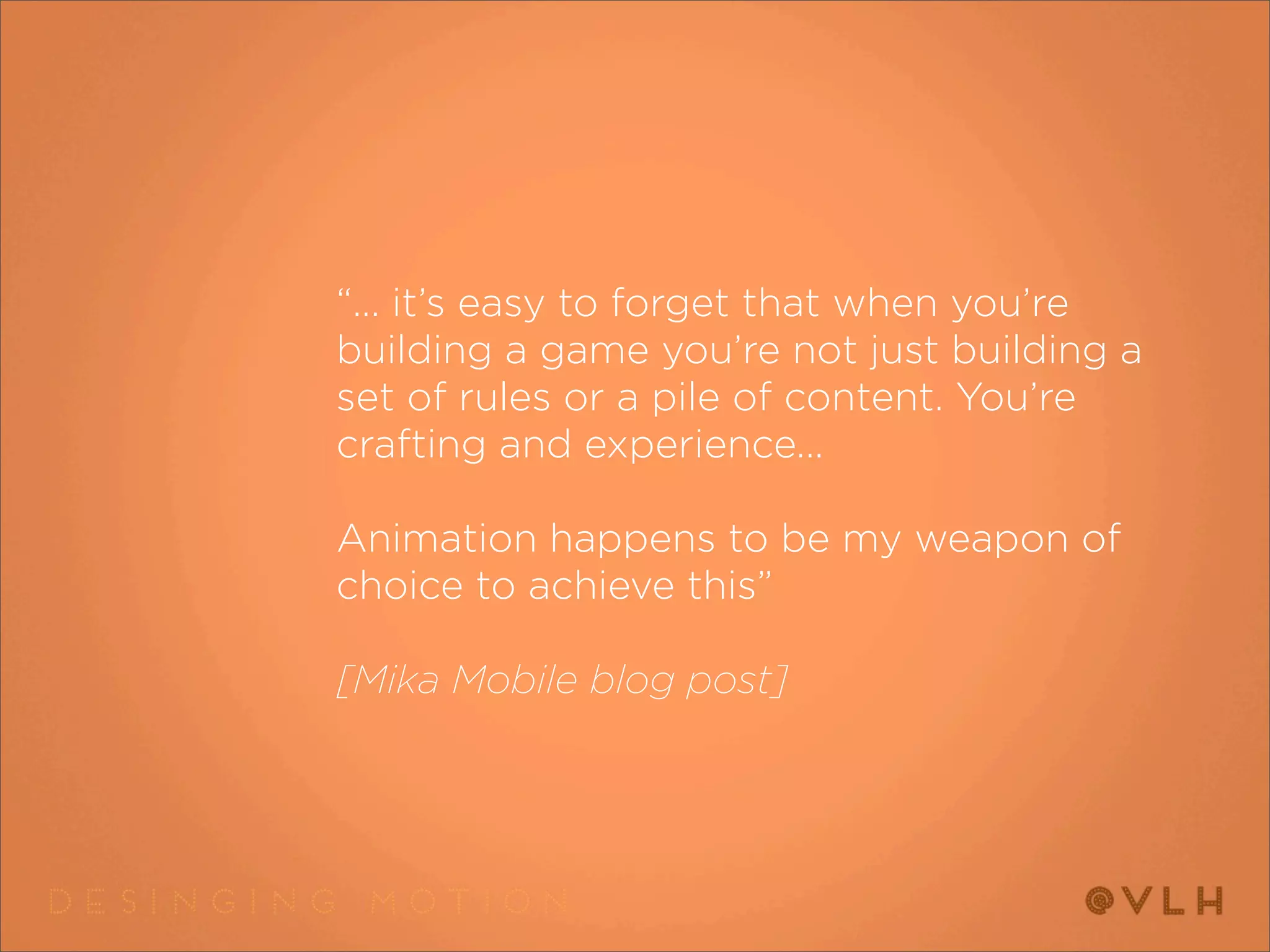 “... it’s easy to forget that when you’re
building a game you’re not just building a
set of rules or a pile of content. You’re
crafting and experience...

Animation happens to be my weapon of
choice to achieve this”  

[Mika Mobile blog post]
 