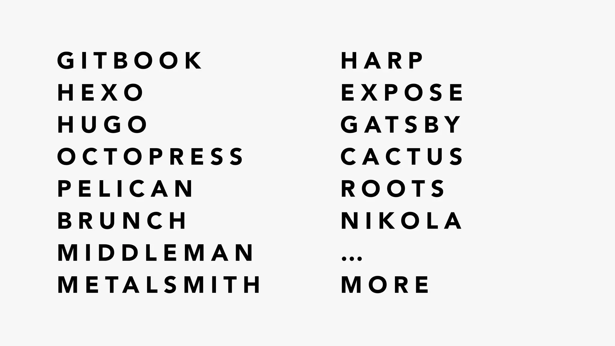 G I T B O O K
H E X O
H U G O
O C T O P R E S S
P E L I C A N
B R U N C H
M I D D L E M A N
M E T A L S M I T H
H A R P
E X P O S E
G A T S B Y
C A C T U S
R O O T S
N I K O L A
…
M O R E
 