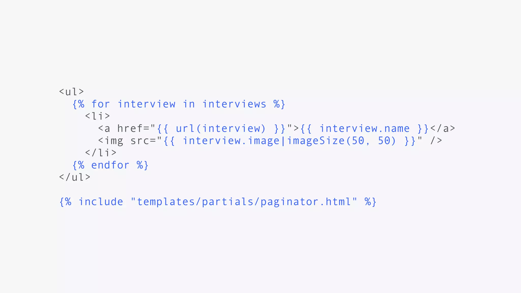 <ul>
{% for interview in interviews %}
<li>
<a href="{{ url(interview) }}">{{ interview.name }}</a>
<img src="{{ interview.image|imageSize(50, 50) }}" />
</li>
{% endfor %}
</ul>
{% include "templates/partials/paginator.html" %}
 