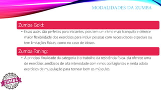 MODALIDADES DA ZUMBA
Zumba Gold:
• Essas aulas são perfeitas para iniciantes, pois tem um ritmo mais tranquilo e oferece
maior flexibilidade dos exercícios para incluir pessoas com necessidades especiais ou
tem limitações físicas, como no caso de idosos.
Zumba Toning:
• A principal finalidade da categoria é o trabalho da resistência física, ela oferece uma
de exercícios aeróbicos de alta intensidade com rimos contagiantes e ainda adota
exercícios de musculação para tornear bem os músculos.
 