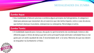 MODALIDADES DA ZUMBA
Zumba Aqua:
• Esta modalidade é feita em piscinas e combina alguns princípios da hidroginástica. A categoria é
ideal para pessoas que necessitam de um exercício que não tenha impacto, como o caso de alunos
que tenham doenças musculares, osteoporose ou osteopenia, fibromialgia e outros.
Zumba Tomic:
• A modalidade especial para crianças, ela ajuda no aprimoramento da coordenação motora e alia
diferente jogos e ritmos de dança que tem como principal função estimular à atividade física e criar
gosto por um estilo saudável de vida. É recomendado de 8 a 12 anos. Menores do que isso devem
se enquadrar na Zumbatomic Lil Starz.
 