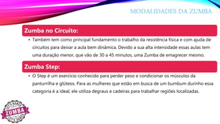MODALIDADES DA ZUMBA
Zumba no Circuito:
• Também tem como principal fundamento o trabalho da resistência física e com ajuda de
circuitos para deixar a aula bem dinâmica. Devido a sua alta intensidade essas aulas tem
uma duração menor, que vão de 30 a 45 minutos, uma Zumba de emagrecer mesmo.
Zumba Step:
• O Step é um exercício conhecido para perder peso e condicionar os músculos da
panturrilha e glúteos. Para as mulheres que estão em busca de um bumbum durinho essa
categoria é a ideal, ele utiliza degraus e cadeiras para trabalhar regiões localizadas.
 