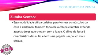 MODALIDADES DA ZUMBA
Zumba Sentao:
• Essa modalidade utiliza cadeiras para tornear os músculos da
coxa e abdômen, também fortalece a coluna e lombar evitando
aquelas dores que chegam com a idade. O clima de festa é
característico das aulas e tem uma pegada um pouco mais
sensual.
 