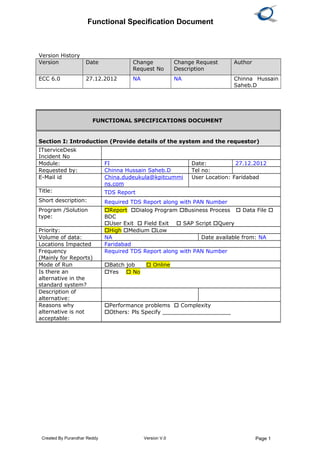 Functional Specification Document
Version History
Version Date Change
Request No
Change Request
Description
Author
ECC 6.0 27.12.2012 NA NA Chinna Hussain
Saheb.D
Created By Purandhar Reddy Version V.0 Page 1
FUNCTIONAL SPECIFICATIONS DOCUMENT
Section I: Introduction (Provide details of the system and the requestor)
ITserviceDesk
Incident No
Module: FI Date: 27.12.2012
Requested by: Chinna Hussain Saheb.D Tel no:
E-Mail id China.dudeukula@kpitcummi
ns.com
User Location: Faridabad
Title: TDS Report
Short description: Required TDS Report along with PAN Number
Program /Solution
type:
Report Dialog Program Business Process  Data File 
BDC
User Exit  Field Exit  SAP Script Query
Priority: High Medium Low
Volume of data: NA Date available from: NA
Locations Impacted Faridabad
Frequency
(Mainly for Reports)
Required TDS Report along with PAN Number
Mode of Run Batch job  Online
Is there an
alternative in the
standard system?
Yes  No
Description of
alternative:
Reasons why
alternative is not
acceptable:
Performance problems  Complexity
Others: Pls Specify ____________________
 