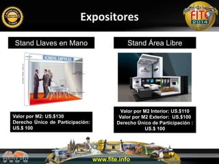 Expositores
Stand Llaves en Mano Stand Área Libre
Valor por M2: US.$130
Derecho Único de Participación:
US.$ 100
Valor por M2 Interior: US.$110
Valor por M2 Exterior: US.$100
Derecho Único de Participación :
US.$ 100
www.fite.info
 