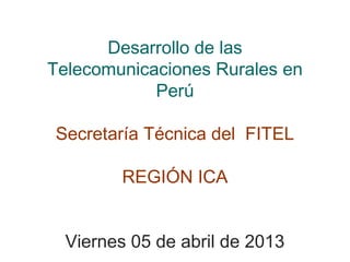 Desarrollo de las
Telecomunicaciones Rurales en
            Perú

Secretaría Técnica del FITEL

        REGIÓN ICA


  Viernes 05 de abril de 2013
 