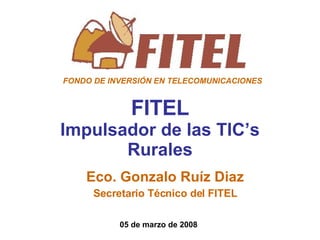 FITEL Impulsador de las TIC’s Rurales Eco. Gonzalo Ruíz Diaz Secretario Técnico del FITEL 05 de marzo de 2008 