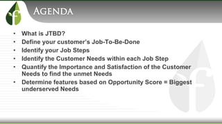 • What is JTBD?
• Define your customer’s Job-To-Be-Done
• Identify your Job Steps
• Identify the Customer Needs within each Job Step
• Quantify the Importance and Satisfaction of the Customer
Needs to find the unmet Needs
• Determine features based on Opportunity Score = Biggest
underserved Needs
 