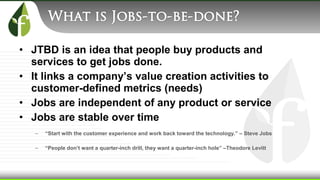 • JTBD is an idea that people buy products and
services to get jobs done.
• It links a company’s value creation activities to
customer-defined metrics (needs)
• Jobs are independent of any product or service
• Jobs are stable over time
– “Start with the customer experience and work back toward the technology.” – Steve Jobs
– “People don’t want a quarter-inch drill, they want a quarter-inch hole” –Theodore Levitt
 