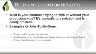 • What is your customer trying to with or without your
product/service? It’s agnostic to a solution and is
nearly timeless.
• Examples of Jobs-To-Be-Done:
– Ensure my kids are not late to things
– Create a way to pay organizations whatever, whenever, and however I want
– Ensure I don’t miss out on any business
 