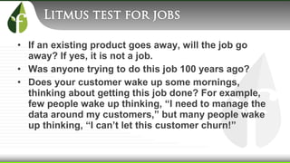 • If an existing product goes away, will the job go
away? If yes, it is not a job.
• Was anyone trying to do this job 100 years ago?
• Does your customer wake up some mornings,
thinking about getting this job done? For example,
few people wake up thinking, “I need to manage the
data around my customers,” but many people wake
up thinking, “I can’t let this customer churn!”
 
