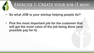 • So what JOB is your startup helping people do?
• Pick the most important job for the customer that
will get the most value of the job being done (and
possible pay for it)
 