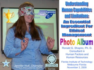 Understanding Human Capabilities and Limitations: An Essential Ingredient For Ethical Management
Champion Jennifer Wolf
Presented by Dr Ronald G. Shapiro
Games To Explain Human Factors: Come, Participate, Learn & Have Fun!!! Series
I would like to thank Dr. Deborah Carstens and Dr. Roger Manley for sponsoring this program
  at Florida Institute Of Technology..




                                                                                                            Ronald G. Shapiro, Ph. D.
                                                                                                                 Consultant in
                                                                                                              Human Factors and
                                                                                                               Human Resources
                                                                                                            Florida Institute of Technology
       #1                                                                              Come, Participate,
                                                                                       Come, Participate,         Melbourne Florida
                         Jennifer Wolf, Champion                                      Learn & Have Fun!!!
                                                                                      Learn & Have Fun!!!
                          Sponsors: Dr. Deborah S. Carstens & Dr. Roger Manley                                    November 3, 2009
                                  Photos by: Michael Bluestein & Ron Shapiro
                                                                                          Series
 