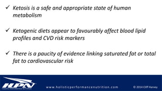 © 2014 Cliff Harveyw w w.h olistic p erforman c en u trition .com
 Ketosis is a safe and appropriate state of human
metabolism
 There is a paucity of evidence linking saturated fat or total
fat to cardiovascular risk
 Ketogenic diets appear to favourably affect blood lipid
profiles and CVD risk markers
 
