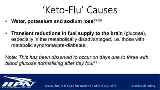 © 2014 Cliff Harveyw w w.h olistic p erforman c en u trition .com
‘Keto-Flu’ Causes
• Water, potassium and sodium loss23-26
• Transient reductions in fuel supply to the brain (glucose),
especially in the metabolically disadvantaged, i.e. those with
metabolic syndrome/pre-diabetes.
Note: This has been observed to occur on days one to three with
blood glucose normalising after day four17
 