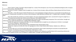 © 2014 Cliff Harveyw w w.h olistic p erforman c en u trition .com
References
References
1. Paoli A, Rubini A, Volek J, Grimaldi K. Beyond weight loss: a review of the therapeutic uses of very-low-carbohydrate (ketogenic) diets. European
journal of clinical nutrition. 2013;67(8):789-96.
2. Sumithran P, Proietto J. Ketogenic diets for weight loss: A review of their principles, safety and efficacy. Obesity Research & Clinical Practice.
2008 3//;2(1):1-13.
3. Yancy WS, Jr., Olsen MK, Guyton JR, Bakst RP, Westman EC. A Low-Carbohydrate, Ketogenic Diet versus a Low-Fat Diet To Treat Obesity and
Hyperlipidemia: A Randomized, Controlled Trial. Annals of Internal Medicine. 2004 2004 May 18;140(10):769-77. PubMed PMID: 222260349; 15148063.
English.
4. Bueno NB, de Melo ISV, de Oliveira SL, da Rocha Ataide T. Very-low-carbohydrate ketogenic diet v. low-fat diet for long-term weight loss: a
meta-analysis of randomised controlled trials. British Journal of Nutrition. 2013;110(07):1178-87.
5. Volek JS, Quann EE, Forsythe CE. Low-Carbohydrate Diets Promote a More Favorable Body Composition Than Low-Fat Diets. Strength and
Conditioning Journal. 2010 Feb 2010;32(1):42-7. PubMed PMID: 870319324. English.
6. Sondike SB, Copperman N, Jacobson MS. Effects of a low-carbohydrate diet on weight loss and cardiovascular risk factor in overweight
adolescents. The Journal of pediatrics. 2003;142(3):253-8.
7. Volek JS, Phinney SD. The art and science of low carbohydrate living: beyond obesity. 2013.
8. Kitabchi AE, Umpierrez GE, Miles JM, Fisher JN. Hyperglycemic Crises in Adult Patients With Diabetes. Diabetes Care. 2009 July 1,
2009;32(7):1335-43.
9. Siri-Tarino PW, Sun Q, Hu FB, Krauss RM. Meta-analysis of prospective cohort studies evaluating the association of saturated fat with
cardiovascular disease. The American Journal of Clinical Nutrition. 2010 January 1, 2010.
10. Hooper L, Summerbell CD, Thompson R, Sills D, Roberts FG, Moore H, et al. Reduced or modified dietary fat for preventing cardiovascular
disease. Cochrane Database Syst Rev. 2011 (7):CD002137. PubMed PMID: 21735388. Epub 2011/07/08. eng.
 