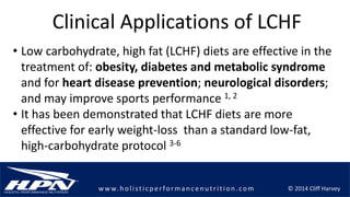 © 2014 Cliff Harveyw w w.h olistic p erforman c en u trition .com
Clinical Applications of LCHF
• Low carbohydrate, high fat (LCHF) diets are effective in the
treatment of: obesity, diabetes and metabolic syndrome
and for heart disease prevention; neurological disorders;
and may improve sports performance 1, 2
• It has been demonstrated that LCHF diets are more
effective for early weight-loss than a standard low-fat,
high-carbohydrate protocol 3-6
 