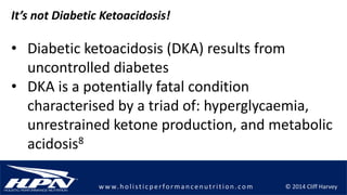 © 2014 Cliff Harveyw w w.h olistic p erforman c en u trition .com
It’s not Diabetic Ketoacidosis!
• Diabetic ketoacidosis (DKA) results from
uncontrolled diabetes
• DKA is a potentially fatal condition
characterised by a triad of: hyperglycaemia,
unrestrained ketone production, and metabolic
acidosis8
 