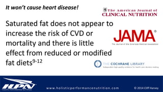 © 2014 Cliff Harveyw w w.h olistic p erforman c en u trition .com
It won’t cause heart disease!
Saturated fat does not appear to
increase the risk of CVD or
mortality and there is little
effect from reduced or modified
fat diets9-12
 