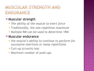 Muscular strength  The ability of the muscle to exert force Traditionally, the one-repetition maximum Multiple RM can be used to determine 1RM  Muscular endurance  the muscle’s ability to continue to perform for successive exertions or many repetitions Curl-up (crunch) test Maximum number of push-ups 