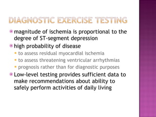 magnitude of ischemia is proportional to the degree of ST-segment depression high probability of disease to assess residual myocardial ischemia to assess threatening ventricular arrhythmias prognosis rather than for diagnostic purposes Low-level testing provides sufficient data to make recommendations about ability to safely perform activities of daily living 