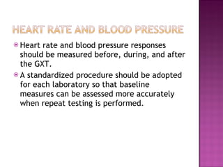 Heart rate and blood pressure responses should be measured before, during, and after the GXT. A standardized procedure should be adopted for each laboratory so that baseline measures can be assessed more accurately when repeat testing is performed. 
