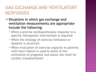 Situations in which gas exchange and ventilation measurements are appropriate include the following: When a precise cardiopulmonary response to a specific therapeutic intervention is required When the etiology of exercise limitation or dyspnea is uncertain When evaluation of exercise capacity in patients with heart failure is used to assist in the estimation of prognosis and assess the need for cardiac transplantation 