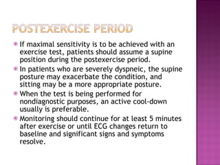 If maximal sensitivity is to be achieved with an exercise test, patients should assume a supine position during the postexercise period. In patients who are severely dyspneic, the supine posture may exacerbate the condition, and sitting may be a more appropriate posture.  When the test is being performed for nondiagnostic purposes, an active cool-down usually is preferable. Monitoring should continue for at least 5 minutes after exercise or until ECG changes return to baseline and significant signs and symptoms resolve.  