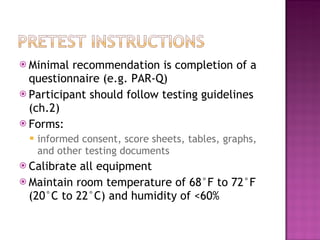 Minimal recommendation is completion of a questionnaire (e.g. PAR-Q)  Participant should follow testing guidelines (ch.2) Forms: informed consent, score sheets, tables, graphs, and other testing documents Calibrate all equipment Maintain room temperature of 68°F to 72°F (20°C to 22°C) and humidity of <60% 