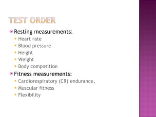 Resting measurements: Heart rate  Blood pressure  Height Weight  Body composition  Fitness measurements:  Cardiorespiratory (CR) endurance, Muscular fitness Flexibility 