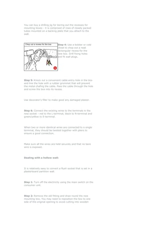 You can buy a drilling jig for boring out the recesses for
mounting boxes - it is comprised of rows of closely packed
tubes mounted on a backing plate that you attach to the
wall.



                               Step 4: Use a bolster or cold
                               chisel to chop out a neat
                               rectangular recess for the
                               new box. Drill fixing holes
                               and fit wall plugs.




Step 5: Knock out a convenient cable-entry hole in the box
and line the hole with a rubber grommet that will prevent
the metal chafing the cable. Pass the cable through the hole
and screw the box into its recess.



Use decorator's filler to make good any damaged plaster.



Step 6: Connect the existing wires to the terminals in the
new socket - red to the L-terminal, black to N-terminal and
green/yellow to E-terminal.



When two or more identical wires are connected to a single
terminal, they should be twisted together with pliers to
ensure a good connection.



Make sure all the wires are held securely and that no bare
wire is exposed.



Dealing with a hollow wall:



It is relatively easy to convert a flush socket that is set in a
plasterboard partition wall.



Step 1: Turn off the electricity using the main switch on the
consumer unit.



Step 2: Remove the old fitting and draw round the new
mounting box. You may need to reposition the box to one
side of the original opening to avoid cutting into wooden
 