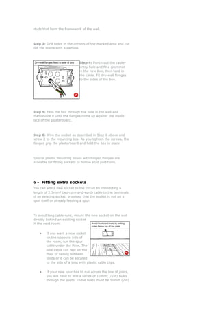studs that form the framework of the wall.



Step 3: Drill holes in the corners of the marked area and cut
out the waste with a padsaw.



                               Step 4: Punch out the cable-
                               entry hole and fit a grommet
                               in the new box, then feed in
                               the cable. Fit dry-wall flanges
                               to the sides of the box.




Step 5: Pass the box through the hole in the wall and
manoeuvre it until the flanges come up against the inside
face of the plasterboard.



Step 6: Wire the socket as described in Step 6 above and
screw it to the mounting box. As you tighten the screws, the
flanges grip the plasterboard and hold the box in place.



Special plastic mounting boxes with hinged flanges are
available for fitting sockets to hollow stud partitions.




6 - Fitting extra sockets
You can add a new socket to the circuit by connecting a
length of 2.5mm² two-core-and-earth cable to the terminals
of an existing socket, provided that the socket is not on a
spur itself or already feeding a spur.



To avoid long cable runs, mount the new socket on the wall
directly behind an existing socket
in the next room.


    •   If you want a new socket
        on the opposite side of
        the room, run the spur
        cable under the floor. The
        new cable can rest on the
        floor or ceiling between
        joists or it can be secured
        to the side of a joist with plastic cable clips.


    •   If your new spur has to run across the line of joists,
        you will have to drill a series of 12mm(1/2in) holes
        through the joists. These holes must be 50mm (2in)
 