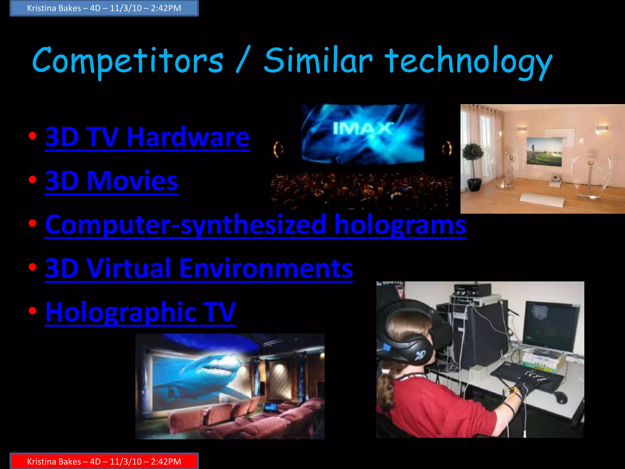 Competitors / Similar technology
• 3D TV Hardware
• 3D Movies
• Computer-synthesized holograms
• 3D Virtual Environments
• Holographic TV
Kristina Bakes – 4D – 11/3/10 – 2:42PM
Kristina Bakes – 4D – 11/3/10 – 2:42PM
 