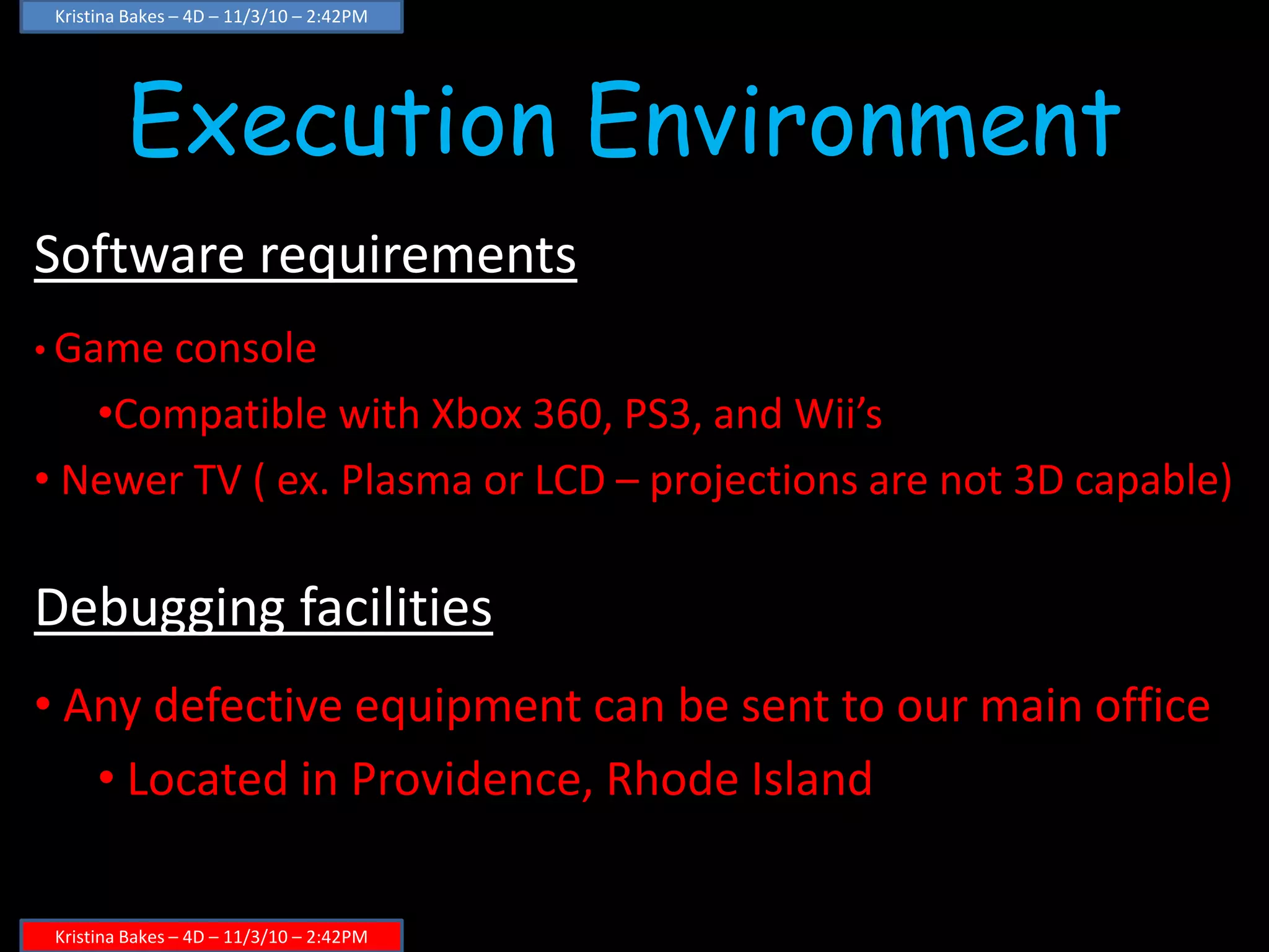 Execution Environment
Software requirements
• Game console
•Compatible with Xbox 360, PS3, and Wii’s
• Newer TV ( ex. Plasma or LCD – projections are not 3D capable)
Debugging facilities
• Any defective equipment can be sent to our main office
• Located in Providence, Rhode Island
Kristina Bakes – 4D – 11/3/10 – 2:42PM
Kristina Bakes – 4D – 11/3/10 – 2:42PM
 