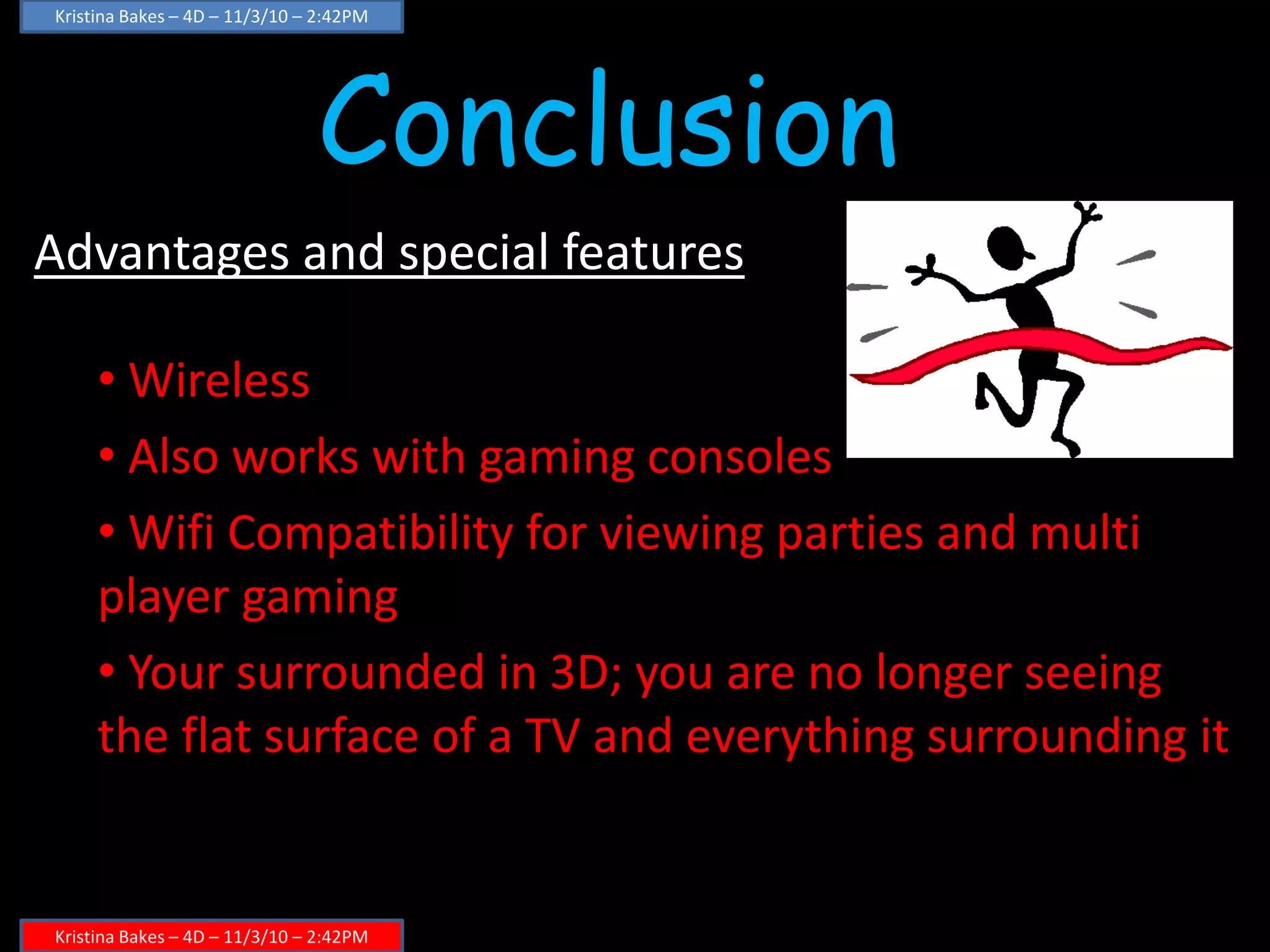 Conclusion
Advantages and special features
• Wireless
• Also works with gaming consoles
• Wifi Compatibility for viewing parties and multi
player gaming
• Your surrounded in 3D; you are no longer seeing
the flat surface of a TV and everything surrounding it
Kristina Bakes – 4D – 11/3/10 – 2:42PM
Kristina Bakes – 4D – 11/3/10 – 2:42PM
 