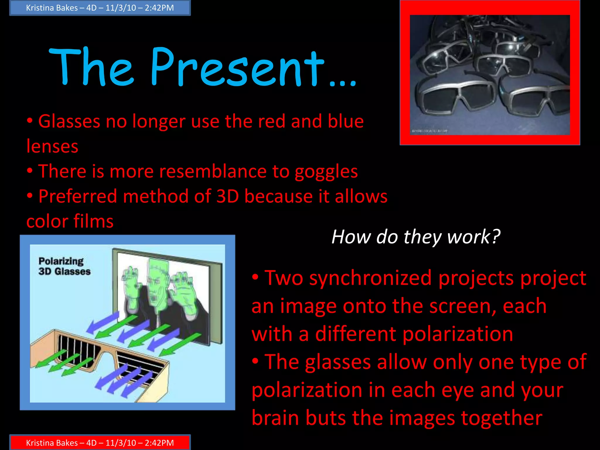 The Present…
Kristina Bakes – 4D – 11/3/10 – 2:42PM
Kristina Bakes – 4D – 11/3/10 – 2:42PM
• Glasses no longer use the red and blue
lenses
• There is more resemblance to goggles
• Preferred method of 3D because it allows
color films
How do they work?
• Two synchronized projects project
an image onto the screen, each
with a different polarization
• The glasses allow only one type of
polarization in each eye and your
brain buts the images together
 